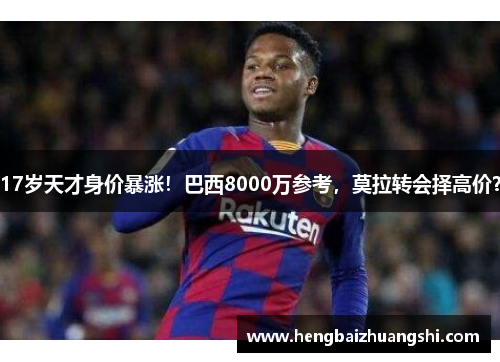 17岁天才身价暴涨！巴西8000万参考，莫拉转会择高价？